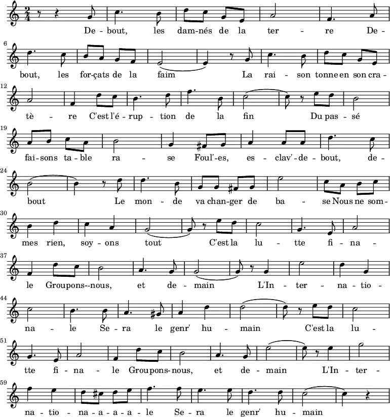 
\new Staff \with {
  midiInstrument = "flute"
}

\relative c'' {
    \time 2/4
 
    r8 r4 g8 | c4. b8 | d8 c8 g8 e8| a2 | f4. a8 | \break
    d4. c8 | b8 a8 g8 f8 | e2( | e4) r8 g8 |c4. b8 | d8 c8 g8 e8| \break
    a2 | f4 d'8 c8 |  b4. d8| f4. b,8 | c2( | c8) r8  e8 d8 | b2 | \break
    a8 b8  c8 a8 | b2 | g4 fis8 g8 | a4 a8 a8 | d4. c8 | \break
    b2( | b4) r8 d8 | d4. b8 | g8 g8 fis8 g8 |e'2 | c8 a8 b8 c8 | \break

    b4 d4 | c4 a4 | g2( | g8) r8 e'8 d8 | c2 | g4. e8 | a2 |  \break
    f4 d'8 c8 | b2 | a4. g8 | g2( | g8)  r8 g4 | e'2 | d4 g,4|  \break
    c2 | b4. b8 | a4. gis8 | a4 d4 | d2( | d8) r8 e8 d8 | c2 |  \break
    g4. e8 | a2 | f4 d'8 c8 | b2 | a4. g8 | e'2( | e8) r8 e4 | g2 | \break
    f4 e4 | d8 cis8 d8 e8| f4. f8 | e4. e8 | d4. d8 | c2( | c4) r4 \break
}

\addlyrics {
  \lyricmode {

De -- bout, les dam -- nés de la ter -- re
 De -- bout, les for -- çats de la faim
 La rai -- son tonne en son cra -- tè -- re
 C'est l'é -- rup -- tion de la fin
 Du pas -- sé fai -- sons ta -- ble ra -- se
 Foul' -- es, es -- clav' -- de -- bout, de -- bout
 Le mon -- de va chan -- ger de ba -- se
 Nous ne som -- mes rien, soy -- ons tout
 
        C'est la lu -- tte fi -- na -- le
        Grou -- pons- -- nous, et de -- main
        L'In -- ter -- na -- tio -- na -- le
        Se -- ra le genr' hu -- main

        C'est la lu -- tte fi -- na -- le
        Grou -- pons- -- nous, et de -- main
        L'In -- ter -- na -- tio -- na -- a -- a -- a -- le
        Se -- ra le genr' hu -- main

  }
}
\midi {
  \context {
    \Score
    tempoWholesPerMinute = #(ly:make-moment 90 3)
  }
}
