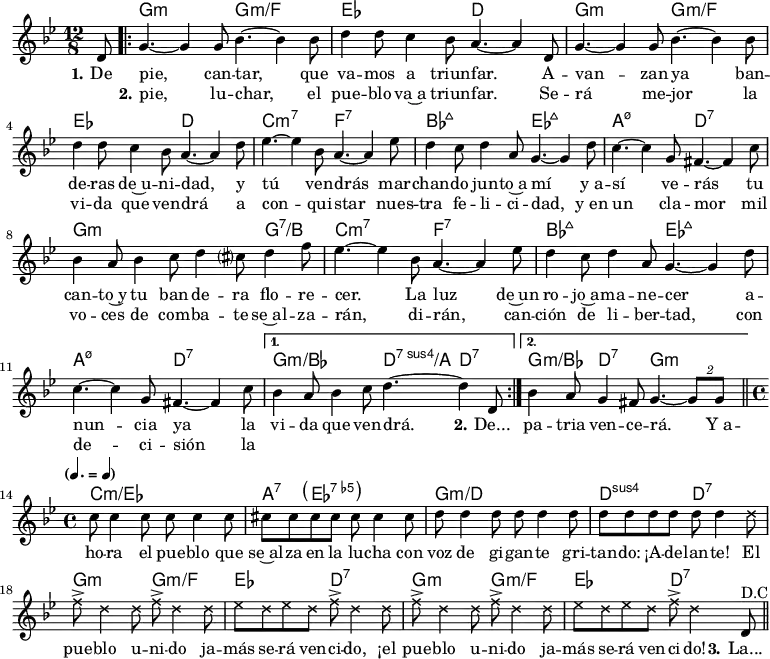 
<<
\chords { s8
  g2.:m g:m/f ees d
  g:m g:m/f ees d
  c:m7 f:7 bes:maj7 ees:maj7
  a:m7.5- d:7 g2.:m s4. g:7/b
  c2.:m7 f:7 bes:maj7 ees:maj7
  a:m7.5- d:7 g:m/bes d4.:7sus4/a d:7
  g4.:m/bes d:7 g2.:m
  c1:m/ees a4:7 \parenthesize ees2.:7.5- g1:m/d d2:sus4 d:7
  g2:m g:m/f ees d:7 g:m g:m/f ees d:7
}
\new Voice = "default" {
  \key g \minor \time 12/8 \partial 8 \relative c' { d8
   \repeat volta 2 { 
      g4.~ 4 8 bes4.~ 4 8 d4 8 c4 bes8 a4.~ 4 d,8
      g4.~ 4 8 bes4.~ 4 8 d4 8 c4 bes8 a4.~ 4 d8
      ees4.~ 4 bes8 a4.~ 4 ees'8 d4 c8 d4 a8 g4.~ 4 d'8
      c4.~ 4 g8 fis4.~ 4 c'8 bes4 a8 bes4 c8 d4 cis?8 d4 f8
      ees4.~ 4 bes8 a4.~ 4 ees'8 d4 c8 d4 a8 g4.~ 4 d'8
      c4.~ 4 g8 fis4.~ 4 c'8
    }
    \alternative { { bes4 a8 bes4 c8 d4.~ 4 d,8 } { bes'4 a8 g4 fis8 g4.~ \tuplet 2/3 { 8 8 } } } \bar "||" \time 4/4
    \tempo \markup { \concat {
      (
      \smaller \general-align #Y #DOWN \note {4.} #1
      " = "
      \smaller \general-align #Y #DOWN \note {4} #1
      )
    } }
    c8 4 8 8 4 8 cis8 8 8 8 8 4 8
    d8 4 8 8 4 8 8 8 8 8 8 4 \xNotesOn
    \repeat unfold 2 { d8 f8-> d4 8 f8-> d4 8 ees8 d8 ees8 d8 f-> d4 } \xNotesOff d,8^\markup { D.C } \bar "||"
  }
}
\new Lyrics \lyricsto "default" {
  \set stanza = "1."
  De pie, can -- tar, que va -- mos a triun -- far.
  A -- van -- zan ya ban -- de -- ras de~u -- ni -- dad,
  y tú ven -- drás mar -- chan -- do jun -- to~a mí
  y_a -- sí ve -- rás tu can -- to~y tu ban -- de -- ra flo -- re -- cer.
  La luz de~un ro -- jo~a -- ma -- ne -- cer
  a -- nun -- cia ya la vi -- da que ven -- drá. \set stanza = "2." De...
  pa -- tria ven -- ce -- rá.
  Y_a -- ho -- ra el pue -- blo que se~al -- za en la lu -- cha
  con voz de gi -- gan -- te gri -- tan -- do: ¡A -- de -- lan -- te!
  El pue -- blo u -- ni -- do ja -- más se -- rá ven -- ci -- do,
  ¡el pue -- blo u -- ni -- do ja -- más se -- rá ven -- ci -- do!
  \set stanza = "3." La...
}
\new Lyrics \lyricsto "default" {
  _ \set stanza = "2."
  pie, lu -- char, el pue -- blo va~a triun -- far.
  Se -- rá me -- jor la vi -- da que ven -- drá
  a con -- qui -- star nues -- tra fe -- li -- ci -- dad,
  y_en un cla -- mor mil vo -- ces de com -- ba -- te
  se~al -- za -- rán, di -- rán,
  can -- ción de li -- ber -- tad,
  con de -- ci -- sión la
}
>>

\layout { indent = #0 }
