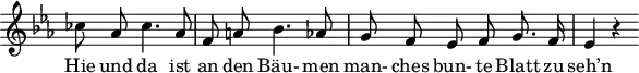 
\header {
  tagline = ##f
}

\score {
  \new Staff \with {
    \remove "Time_signature_engraver"
  }
<<
  \relative c'' {
    \key ees \major
    \time 3/4
    \set Score.currentBarNumber = #6
    \override TupletBracket #'bracket-visibility = ##f
    \autoBeamOff

     %%%%%%%%%%%%%%%%%%%%%%%%%% no 16 Letzte Hiffnung
    ces8 aes ces4. aes8 | f a! bes4. aes8 | g f ees f g8. f16 | ees4 r4

  }

  \addlyrics {
    Hie und da ist an den Bäu- men man- ches bun- te Blatt zu seh’n
  }
>>
  \layout {
    \context {
      \remove "Metronome_mark_engraver"
    }
  }
  \midi {}
}
