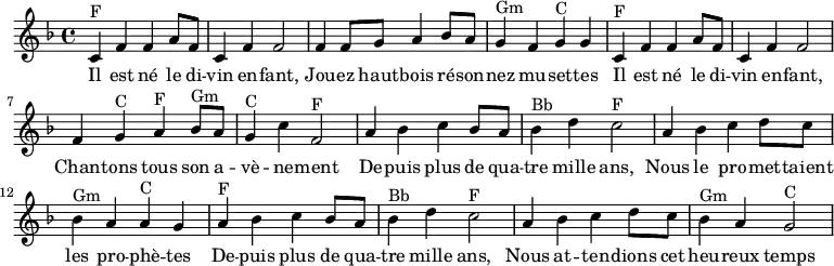

\absolute  {
    \clef treble
    \key f \major
    \time 4/4

\set Score.tempoHideNote = ##t
\tempo 4 = 120

    %\partial 4
    \relative c'
    %%% Refrain %%%
    % Il est né le divin enfant
    c^F f' f' a'8 f'8 c'4 f' f'2  
    % Jouez hautbois résonnez musettes
    f'4 f'8 g' a'4 bes'8 a' g'4^Gm  f' g'^C g'
    % Il est né le divin enfant
    c'^F f' f' a'8 f'8 c'4 f' f'2  
    % Chantons tous son avènement
    f'4 g'^C a'^F bes'8^Gm a' g'4^C c''4 f'2^F
    
    %%% Couplet %%%
    % Depuis plus de 4000 ans
    a'4 bes' c'' bes'8 a' bes'4^Bb d'' c''2^F
    % Les prophètes
    a'4 bes' c'' d''8 c'' bes'4^Gm a' a'^C g'
    % Depuis plus de 4000 ans
    a'4^F bes' c'' bes'8 a' bes'4^Bb d'' c''2^F
    % Heureux temps
    a'4 bes' c'' d''8 c'' bes'4^Gm a' g'2^C

}

\addlyrics {   
  Il est né le di -- vin en -- fant,
  Jou -- ez haut -- bois ré -- son -- nez mu -- set -- tes
  Il est né le di -- vin en -- fant,
  Chan -- tons tous son a -- vè -- ne -- ment
  
  De -- puis plus de qua -- tre mille ans,
  Nous le pro -- met -- taient les pro -- phè -- tes
  De -- puis plus de qua -- tre mille ans,
  Nous at -- ten -- dions cet heu -- reux temps

}
